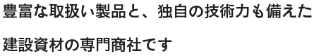 豊富な取扱い製品と、独自の技術力も備えた建設資材の専門商社です